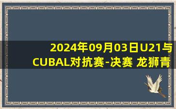 2024年09月03日U21与CUBAL对抗赛-决赛 龙狮青年队 - 清华大学 全场录像